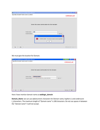 We must give the location for Domain.

Here I have mention domain name as weblogic_domain
Domain_Name: we can use alphanumeric characters for Domain name, hyphen (-) and underscore
(_)characters. The maximum length of “Domain name” is 100 characters. Do not use spaces in between
the “domain name” it will not accept.

 