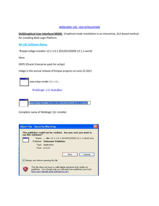WEBLOGIC-12C –GUI ISTALLATION
GUI(Graphical User Interface) MODE : Graphical-mode installation is an interactive, GUI-based method
for installing Web Logic Platform.
WL 12C Software Name:
oepe-indigo-installer-12.1.1.0.1.201203120349-12.1.1-win32
Here:
OEPE (Oracle Enterprise pack for eclips)
Indigo is the annual release of Eclipse projects on June 22 2011

Complete name of Weblogic 12c installer.

 