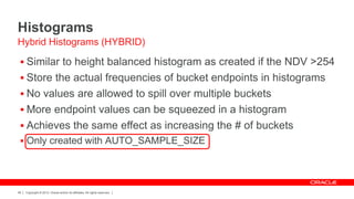 Copyright © 2012, Oracle and/or its affiliates. All rights reserved.49
Histograms
 Similar to height balanced histogram as created if the NDV >254
 Store the actual frequencies of bucket endpoints in histograms
 No values are allowed to spill over multiple buckets
 More endpoint values can be squeezed in a histogram
 Achieves the same effect as increasing the # of buckets
 Only created with AUTO_SAMPLE_SIZE
Hybrid Histograms (HYBRID)
 