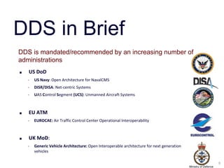 DDS in Brief
DDS is mandated/recommended by an increasing number of
administrations
■   US DoD
    ‣   US Navy: Open Architecture for NavalCMS
    ‣   DISR/DISA: Net-centric Systems
    ‣   UAS Control Segment (UCS): Unmanned Aircraft Systems



■   EU ATM
    ‣   EUROCAE: Air Traffic Control Center Operational Interoperability



■   UK MoD:
    ‣   Generic Vehicle Architecture: Open Interoperable architecture for next generation
        vehicles

                                                                                                                  9
                                                                                            Ministry of Defence
 
