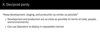 X. Dev/prod parity
“Keep development, staging, and production as similar as possible”
Ø Development and production are as close as possible (in terms of code, people,
and environments)
Ø Can use Operators to deploy in repeatable manner
 