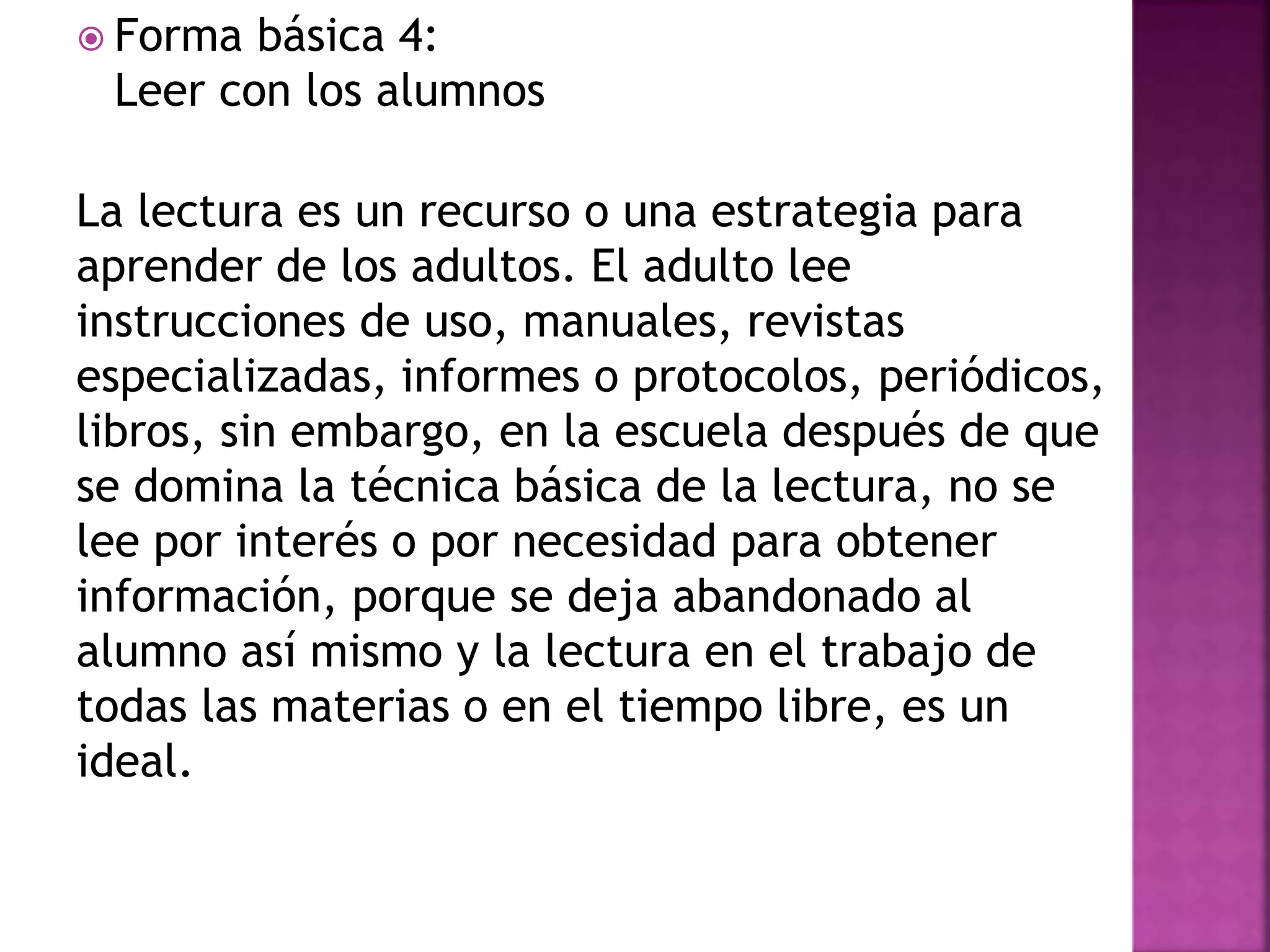  Forma básica 4:
Leer con los alumnos
La lectura es un recurso o una estrategia para
aprender de los adultos. El adulto lee
instrucciones de uso, manuales, revistas
especializadas, informes o protocolos, periódicos,
libros, sin embargo, en la escuela después de que
se domina la técnica básica de la lectura, no se
lee por interés o por necesidad para obtener
información, porque se deja abandonado al
alumno así mismo y la lectura en el trabajo de
todas las materias o en el tiempo libre, es un
ideal.
 