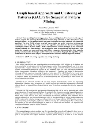 Graph based Approach and Clustering of
Patterns (GACP) for Sequential Pattern
Mining
Ashish Patel 1
, Amisha Patel 2
1
Department of Computer Engineering/Information Technology
Shri S’ad Vidya Mandal Institute of Technology
Bharuch, Gujarat – India
Abstract The sequential pattern mining generates the sequential patterns. It can be used as the input of
another program for retrieving the information from the large collection of data. It requires a large
amount of memory as well as numerous I/O operations. Multistage operations reduce the efficiency of the
algorithm. The given GACP is based on graph representation and avoids recursively reconstructing
intermediate trees during the mining process. The algorithm also eliminates the need of repeatedly
scanning the database. A graph used in GACP is a data structure accessed starting at its first node called
root and each node of a graph is either a leaf or an interior node. An interior node has one or more child
nodes, thus from the root to any node in the graph defines a sequence. After construction of the graph the
pruning technique called clustering is used to retrieve the records from the graph. The algorithm can be
used to mine the database using compact memory based data structures and cleaver pruning methods.
Index Terms-GACP, data mining, sequential data mining, clustering
I. I. INTRODUCTION
Data mining is a relatively new research area that extracts knowledge which is hidden in the database and
hence very useful in information retrieval. Frequent pattern mining from sequential data is one of the most
important tasks. Frequent patterns are required in satellite images, customer databases, telecommunication
systems, frequent buying patterns etc. Agrawal R. and Shrikant R. have first found out some algorithms for
mining frequent pattern from a large collection of data sequences [1]. They have used support for analyzing the
percentage of data sequences containing the pattern. Later Agrawal R. and Shrikant R. have used some
constraints like minimum and maximum gap between adjacent elements of a pattern [2]. Gradually in the field
of computing storage and processing devices are become boundless and have allowed the users to store and
process huge collection of data.
Example of such collection includes web site usage analysis, medical reports, science and engineering
databases etc. They have drawn the attention of a number of researchers in the field of data mining. Mainly the
collected data is in sequential form, hence arises the scope for different techniques for exploring sequential
patterns.
The goal is to find trends across large number of transactions that can be used to understand and exploit
sequential patterns. Given a Sequence Database, the problem to find frequently occurring Sequential patterns on
the basis of minimum support provided. Here a brief study of Generalized Sequential Pattern and Web access
pattern mine is done which is much more efficient than the candidate generation based algorithms. But it
required much space to store the intermediate trees which are generated during the process. So a new algorithm
GACP is proposed to make the mining more efficient in terms of storage and time. GACP uses the concept of
graph traversal by constructing the graph in one database scan only. The constructed graph then can be used by
the algorithm to find the sequential patterns or order list of events from the database. The algorithm uses
clustering techniques to prune the paths of the graph.
II. BACKGROUND
The sequential pattern mining problem was first introduced by Agrawal and Srikant[1]. Given a set of
sequences, where each sequence consists of a list of elements and each element consists of a set of items, and
given a user-specified min support threshold, sequential pattern mining is to find all of the frequent
Ashish Patel et al. / International Journal on Computer Science and Engineering (IJCSE)
ISSN : 0975-3397 Vol. 3 No. 4 Apr 2011 1501
 