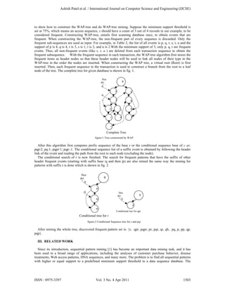 to show how to construct the WAP-tree and do WAP-tree mining. Suppose the minimum support threshold is
set at 75%, which means an access sequence, s should have a count of 3 out of 4 records in our example, to be
considered frequent. Constructing WAP-tree, entails first scanning database once, to obtain events that are
frequent. When constructing the WAP-tree, the non-frequent part of every sequence is discarded. Only the
frequent sub-sequences are used as input. For example, in Table 2, the list of all events is p, q, r, s, t, u and the
support of p is 4, q is 4, r is 3, s is 1, t is 2, and u is 2.With the minimum support of 3, only p, q, r are frequent
events. Thus, all non-frequent events (like s, t, u ) are deleted from each transaction sequence to obtain the
frequent subsequence. With the frequent sequence in each transaction, the WAP-tree algorithm first stores the
frequent items as header nodes so that these header nodes will be used to link all nodes of their type in the
WAP-tree in the order the nodes are inserted. When constructing the WAP tree, a virtual root (Root) is first
inserted. Then, each frequent sequence in the transaction is used to construct a branch from the root to a leaf
node of the tree. The complete tree for given database is shown in fig. 1.
figure:1 Tree constructed by WAP
After this algorithm first computes prefix sequence of the base r or the conditional sequence base of c as:
pqp:2; pq:1; pqpr:1; pqp:-1. The conditional sequence list of a suffix event is obtained by following the header
link of the event and reading the path from the root to each node (excluding the node).
The conditional search of r is now finished. The search for frequent patterns that have the suffix of other
header frequent events (starting with suffix base |q and then |p) are also mined the same way the mining for
patterns with suffix r is done which is shown in fig. 2.
figure:2 Conditional Sequence tree for r and pqr
After mining the whole tree, discovered frequent pattern set is: {r, qpr, pqpr, pr, pqr, qr, qb, pq, p, pp, qp,
pqp}.
III. RELATED WORK
Since its introduction, sequential pattern mining [1] has become an important data mining task, and it has
been used in a broad range of applications, including the analyses of customer purchase behavior, disease
treatments, Web access patterns, DNA sequences, and many more. The problem is to find all sequential patterns
with higher or equal support to a predefined minimum support threshold in a data sequence database. The
R
q
p
Hea
der
T bp
q
r
r:
p r:
p:
p
q
q
p
r:
Complete Tree
R
p:
Hea
der
Tabp
Conditional tree for qpr
R
p:
q:
p:
Hea
der
T bp
q
Conditional tree for r
Ashish Patel et al. / International Journal on Computer Science and Engineering (IJCSE)
ISSN : 0975-3397 Vol. 3 No. 4 Apr 2011 1503
 