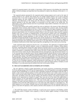 support of a sequential pattern is the number, or percentage, of data sequences in the database that contain that
pattern. Different techniques and algorithms have been proposed to improve the efficiency of this task [1, 2, 5,
6, 10].
The sequential patterns generated by the sequential pattern mining program can be used as the input of
another program to do a specific data mining task, for example frequent patterns can be used to generate
association rules. It has been recognized that by decreasing the minimum support, the number of frequent
sequential patterns can grow rapidly. This large number of frequent sequential patterns can reduce the
efficiency, and effectiveness of the mining task. The efficiency is reduced, because of the large number of
patterns generated in the first stage needed to be processed in the later stages of the mining task. The
effectiveness is also reduced, because users have to go through a large number of elements in the result set to
find useful information.
In recent years business and scientific research has seen an explosion in the amount of data collected [4].
Supermarket chains routinely collect terabytes of data on purchases their customers make. Several scientific
fields like astronomy or particle physics now have to deal with databases in the range of petabytes. This data is
useless unless it can be analyzed which, due to its huge size, is a very difficult task. It has been noted [7] that as
processor speed doubles every 18 month (according to Moore’s law), the amount of data stored by companies
doubles every year, so increase in computing power will not provide a solution and a new methodology is
required. This resulted in the creation of the data mining field. Early efforts in data mining concentrated on
modifying Machine Learning algorithms to scale up better with the size of the datasets. The first major
algorithm developed specifically for large datasets came with the introduction in 1993 by Rakesh Agrawal et al.
[1] of the association rule mining problem. In [1] the Apriori algorithm has been presented which is capable of
finding all association rules satisfying certain criteria even in very large datasets. The paper has been followed
by hundreds of publications further improving the algorithm, and applying it in other areas such as clustering.
Today sequential pattern mining has proved to be a very promising. The application of sequential pattern
mining are in areas like Medical treatment, science & engineering processes, telephone calling patterns,
bioscience. Sequential pattern mining Web usage mining for automatic discovery of user access patterns from
web servers. It is used by an e-commerce company, this means detecting future customers likely to make a large
number of purchases, or predicting which online visitors will click on what commercials or banners based on
observation of prior visitors who have behaved both positively and negatively to the advertisement banners. So
it very necessary that the algorithm used to find the sequential patterns should efficient in terms of space and
time complexity. There are many algorithms proposed before such as Apriori, AprioriAll, AprioriSome [9] by
R. Agrawal and R. Srikant. The GSP (Generalized Sequential Patterns) [2] algorithm is 20 times faster than the
Apriori algorithm. The Graph Traversal mining [8], uses a simple unweighted graph to store web sequences and
a graph traversal algorithm similar to Apriori algorithm to traverse the graph in order to compute the k-candidate
set from the (k-1)-candidate sequences without performing the Apriori-gen join. The FP-tree structure [12]
constructs a tree to store the frequent items and uses this tree to mine the frequent patterns. FreeSpan [13] and
PrefixSpan [11] are other pattern growth methods which deal with the pattern mining.
IV. THE GACP ALGORITHM AND CLUSTERING OF PATTERNS
The new approach is based on graph representation, and avoids recursively re-constructing intermediate
WAP-trees during mining of the WAP tree for frequent patterns. The GACP algorithm is not using the candidate
generate and test methodology so it avoids the need of repeatedly scanning the intermediate results like GSP. A
graph is a data structure accessed starting at its first node and each node of a tree is either a leaf or an interior
node. A leaf is an item with no child. An interior node has one or more child nodes and is called the parent of its
child nodes. All children of the same node are siblings. Like WAP-tree mining, every frequent sequence in the
database can be represented on a branch of a graph. Thus, from the root to any node in the graph defines a
frequent sequence. For any node labeled ei in the graph, all nodes in the path from root of the graph to this node
(itself excluded) form a prefix sequence of ei . The count of this node ei is called the count of the prefix
sequence. Any node in the prefix sequence of ei is an ancestor of ei. On the other hand, the nodes from ei (itself
excluded) to leaves form the suffix sequences of ei. Any node in the suffix sequence is a descendant of ei . The
suffix sequence of ei is not unique. Normally, there are several children of ei in the tree, and each branch from a
child to a leaf node will represent a suffix sequence and these suffix branches of ei are called the suffix trees of
ei .
1. The GACP data structure, similar to WAP-tree, is used to store access sequences in the database, and the
corresponding counts of frequent events compactly, so that the tedious support counting is avoided during
mining.
Ashish Patel et al. / International Journal on Computer Science and Engineering (IJCSE)
ISSN : 0975-3397 Vol. 3 No. 4 Apr 2011 1504
 