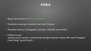 risks
• Bugs introduced in 12 ? ( help test! )
• Confusion amongst newbies learning Postgres
• Troubled history of pluggable storage in MySQL and others
• Cultural issue: 
closed-source and/or commercial storage engines mixed with open Postgres 
( bad thing? good thing? )
22
 