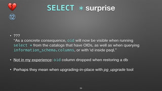 SELECT * surprise
• ??? 
“As a concrete consequence, oid will now be visible when running  
select * from the catalogs that have OIDs, as well as when querying
information_schema.columns, or with d inside psql.”
• Not in my experience: oid column dropped when restoring a db
• Perhaps they mean when upgrading-in-place with pg_upgrade tool
💔
⑫
34
 
