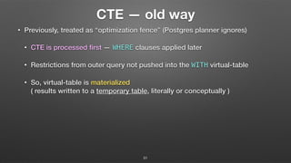 CTE — old way
• Previously, treated as “optimization fence” (Postgres planner ignores)
• CTE is processed ﬁrst — WHERE clauses applied later
• Restrictions from outer query not pushed into the WITH virtual-table
• So, virtual-table is materialized  
( results written to a temporary table, literally or conceptually )
51
 
