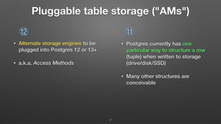 Pluggable table storage ("AMs")
• Alternate storage engines to be
plugged into Postgres 12 or 13+
• a.k.a. Access Methods
• Postgres currently has one
particular way to structure a row
(tuple) when written to storage
(drive/disk/SSD)
• Many other structures are
conceivable
⑪⑫
7
 