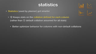 statistics
• Statistics (used by planner) got smarter
• ⑫ Keeps stats on the collation deﬁned for each column  
(rather than ⑪ default collation assumed for all stats)
• Better optimizer behavior for columns with non-default collations
 