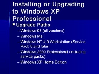 Installing or Upgrading 
to Windows XP 
Professional 
 Upgrade Paths 
– Windows 98 (all versions) 
– Windows Me 
– Windows NT 4.0 Workstation (Service 
Pack 5 and later) 
– Windows 2000 Professional (including 
service packs) 
– Windows XP Home Edition 
 