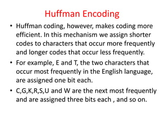 Huffman Encoding
• Huffman coding, however, makes coding more
efficient. In this mechanism we assign shorter
codes to characters that occur more frequently
and longer codes that occur less frequently.
• For example, E and T, the two characters that
occur most frequently in the English language,
are assigned one bit each.
• C,G,K,R,S,U and W are the next most frequently
and are assigned three bits each , and so on.
 