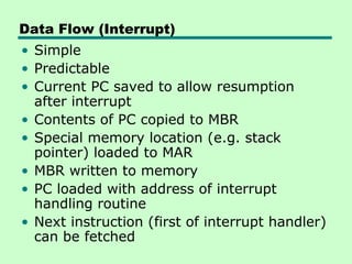 Data Flow (Interrupt)
• Simple
• Predictable
• Current PC saved to allow resumption
  after interrupt
• Contents of PC copied to MBR
• Special memory location (e.g. stack
  pointer) loaded to MAR
• MBR written to memory
• PC loaded with address of interrupt
  handling routine
• Next instruction (first of interrupt handler)
  can be fetched
 