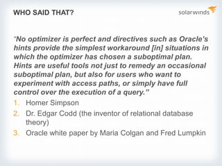 WHO SAID THAT?
“No optimizer is perfect and directives such as Oracle’s
hints provide the simplest workaround [in] situations in
which the optimizer has chosen a suboptimal plan.
Hints are useful tools not just to remedy an occasional
suboptimal plan, but also for users who want to
experiment with access paths, or simply have full
control over the execution of a query.”
1. Homer Simpson
2. Dr. Edgar Codd (the inventor of relational database
theory)
3. Oracle white paper by Maria Colgan and Fred Lumpkin
 