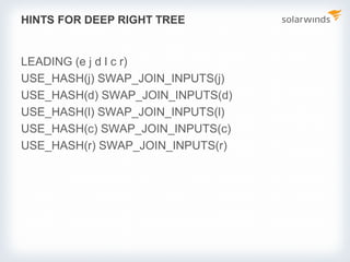 HINTS FOR DEEP RIGHT TREE
LEADING (e j d l c r)
USE_HASH(j) SWAP_JOIN_INPUTS(j)
USE_HASH(d) SWAP_JOIN_INPUTS(d)
USE_HASH(l) SWAP_JOIN_INPUTS(l)
USE_HASH(c) SWAP_JOIN_INPUTS(c)
USE_HASH(r) SWAP_JOIN_INPUTS(r)
 