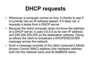 DHCP requests
• Whenever a computer comes on line, it checks to see if
it currently has an IP address leased. If it does not, it
requests a lease from a DHCP server.
• Because the client computer does not know the address
of a DHCP server, it uses 0.0.0.0 as its own IP address
and 255.255.255.255 as the destination address. Doing
so allows the client to broadcast a DHCPDISCOVER
message across the network.
• Such a message consists of the client computer's Media
Access Control (MAC) address (the hardware address
built into the network card) and its NetBIOS name.
 