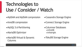 PAGE
Technologies to
Use / Consider / Watch
•MyISAM and MyISAM compression
•InnoDB compression
•MySQL 5.6 Partitioning
•MariaDB Optimizer
•MariaDB Virtual & Dynamic
Columns
•Cassandra Storage Engine
•Connect Storage Engine
•Columnar Databases
•InfiniDB
•Infobright
•TokuDB Storage Engine
11
Friday, 3 May 13
 