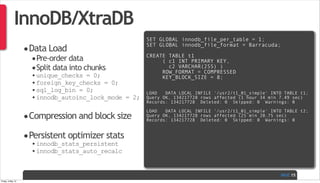 PAGE
InnoDB/XtraDB
•Data Load
•Pre-order data
•Split data into chunks
•unique_checks = 0;
•foreign_key_checks = 0;
•sql_log_bin = 0;
•innodb_autoinc_lock_mode = 2;
•Compression and block size
•Persistent optimizer stats
•innodb_stats_persistent
•innodb_stats_auto_recalc
15
SET GLOBAL innodb_file_per_table = 1;
SET GLOBAL innodb_file_format = Barracuda;
CREATE TABLE t1
( c1 INT PRIMARY KEY,
c2 VARCHAR(255) )
ROW_FORMAT = COMPRESSED
KEY_BLOCK_SIZE = 8;
LOAD   DATA LOCAL INFILE '/usr2/t1_01_simple' INTO TABLE t1;
Query OK, 134217728 rows affected (1 hour 34 min 7.49 sec)
Records: 134217728  Deleted: 0  Skipped: 0  Warnings: 0
LOAD   DATA LOCAL INFILE '/usr2/t1_01_simple' INTO TABLE t2;
Query OK, 134217728 rows affected (25 min 20.75 sec)
Records: 134217728  Deleted: 0  Skipped: 0  Warnings: 0
Friday, 3 May 13
 