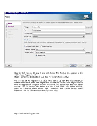 Step 5) Click next up till step 5 and click finish. This finishes the creation of the
entity object RegistrationEO.
Step 6) Generating Entity object java class for custom functionality:-

We need to set the RegistrationId value which comes up from the “Registration_S”
database sequence when new registration is created. Double click RegistrationEO
from the application navigator window and select java option from the code editor
window. Click on the Edit Java Option icon and in the “Select Java Option window,
check the “Generate Entity Object Class”, “Accessors” and “Create Method” check
boxes and click ok. Check out following figure for help




http://kohlivikram.blogspot.com/
 