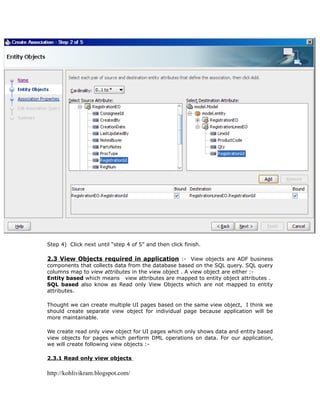 Step 4) Click next until “step 4 of 5” and then click finish.

2.3 View Objects required in application :- View objects are ADF business
components that collects data from the database based on the SQL query. SQL query
columns map to view attributes in the view object . A view object are either :-
Entity based which means view attributes are mapped to entity object attributes .
SQL based also know as Read only View Objects which are not mapped to entity
attributes.

Thought we can create multiple UI pages based on the same view object, I think we
should create separate view object for individual page because application will be
more maintainable.

We create read only view object for UI pages which only shows data and entity based
view objects for pages which perform DML operations on data. For our application,
we will create following view objects :-

2.3.1 Read only view objects

http://kohlivikram.blogspot.com/
 