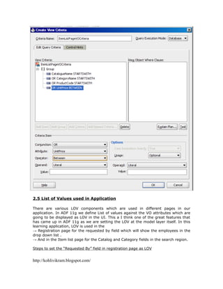 2.5 List of Values used in Application

There are various LOV components which are used in different pages in our
application. In ADF 11g we define List of values against the VO attributes which are
going to be displayed as LOV in the UI. This a I think one of the great features that
has came up in ADF 11g as we are setting the LOV at the model layer itself. In this
learning application, LOV is used in the
→ Registration page for the requested by field which will show the employees in the
drop down list .
→ And in the Item list page for the Catalog and Category fields in the search region.

Steps to set the “Requested By” field in registration page as LOV


http://kohlivikram.blogspot.com/
 