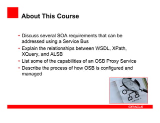 About This Course

• Discuss several SOA requirements that can be
  addressed using a Service Bus
• Explain the relationships between WSDL, XPath,
  XQuery, and ALSB
• List some of the capabilities of an OSB Proxy Service
• Describe the process of how OSB is configured and
  managed
 