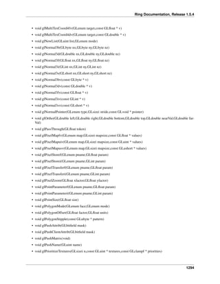 Ring Documentation, Release 1.5.4
• void glMultiTexCoord4fv(GLenum target,const GLﬂoat * v)
• void glMultiTexCoord4dv(GLenum target,const GLdouble * v)
• void glNewList(GLuint list,GLenum mode)
• void glNormal3b(GLbyte nx,GLbyte ny,GLbyte nz)
• void glNormal3d(GLdouble nx,GLdouble ny,GLdouble nz)
• void glNormal3f(GLﬂoat nx,GLﬂoat ny,GLﬂoat nz)
• void glNormal3i(GLint nx,GLint ny,GLint nz)
• void glNormal3s(GLshort nx,GLshort ny,GLshort nz)
• void glNormal3bv(const GLbyte * v)
• void glNormal3dv(const GLdouble * v)
• void glNormal3fv(const GLﬂoat * v)
• void glNormal3iv(const GLint * v)
• void glNormal3sv(const GLshort * v)
• void glNormalPointer(GLenum type,GLsizei stride,const GLvoid * pointer)
• void glOrtho(GLdouble left,GLdouble right,GLdouble bottom,GLdouble top,GLdouble nearVal,GLdouble far-
Val)
• void glPassThrough(GLﬂoat token)
• void glPixelMapfv(GLenum map,GLsizei mapsize,const GLﬂoat * values)
• void glPixelMapuiv(GLenum map,GLsizei mapsize,const GLuint * values)
• void glPixelMapusv(GLenum map,GLsizei mapsize,const GLushort * values)
• void glPixelStoref(GLenum pname,GLﬂoat param)
• void glPixelStorei(GLenum pname,GLint param)
• void glPixelTransferf(GLenum pname,GLﬂoat param)
• void glPixelTransferi(GLenum pname,GLint param)
• void glPixelZoom(GLﬂoat xfactor,GLﬂoat yfactor)
• void glPointParameterf(GLenum pname,GLﬂoat param)
• void glPointParameteri(GLenum pname,GLint param)
• void glPointSize(GLﬂoat size)
• void glPolygonMode(GLenum face,GLenum mode)
• void glPolygonOffset(GLﬂoat factor,GLﬂoat units)
• void glPolygonStipple(const GLubyte * pattern)
• void glPushAttrib(GLbitﬁeld mask)
• void glPushClientAttrib(GLbitﬁeld mask)
• void glPushMatrix(void)
• void glPushName(GLuint name)
• void glPrioritizeTextures(GLsizei n,const GLuint * textures,const GLclampf * priorities)
1294
 