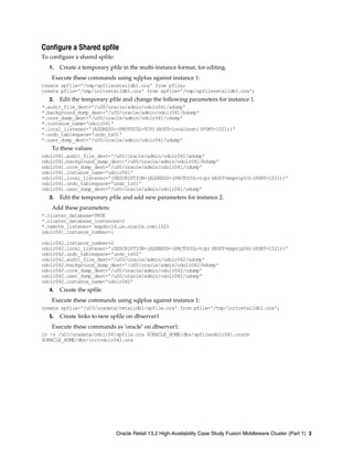 Configure a Shared spfile
To configure a shared spfile:
1. Create a temporary pfile in the multi-instance format, for editing.
Execute these commands using sqlplus against instance 1:
create spfile='/tmp/spfileretaildb1.ora' from pfile;
create pfile='/tmp/initretaildb1.ora' from spfile='/tmp/spfileretaildb1.ora';
2. Edit the temporary pfile and change the following parameters for instance 1.
*.audit_file_dest='/u00/oracle/admin/odolr041/adump'
*.background_dump_dest='/u00/oracle/admin/odolr041/bdump'
*.core_dump_dest='/u00/oracle/admin/odolr041/cdump'
*.instance_name='odolr041'
*.local_listener='(ADDRESS=(PROTOCOL=TCP)(HOST=localhost)(PORT=1521))'
*.undo_tablespace='undo_ts01'
*.user_dump_dest='/u00/oracle/admin/odolr041/udump'
To these values:
odolr041.audit_file_dest='/u00/oracle/admin/odolr041/adump'
odolr041.background_dump_dest='/u00/oracle/admin/odolr041/bdump'
odolr041.core_dump_dest='/u00/oracle/admin/odolr041/cdump'
odolr041.instance_name='odolr041'
odolr041.local_listener='(DESCRIPTION=(ADDRESS=(PROTOCOL=tcp)(HOST=mspvip53)(PORT=1521))'
odolr041.undo_tablespace='undo_ts01'
odolr041.user_dump_dest='/u00/oracle/admin/odolr041/udump'
3. Edit the temporary pfile and add new parameters for instance 2.
Add these parameters:
*.cluster_database=TRUE
*.cluster_database_instances=2
*.remote_listener= mspdvcl4.us.oracle.com:1521
odolr041.instance_number=1
odolr042.instance_number=2
odolr042.local_listener='(DESCRIPTION=(ADDRESS=(PROTOCOL=tcp)(HOST=mspvip54)(PORT=1521))'
odolr042.undo_tablespace='undo_ts02'
odolr042.audit_file_dest='/u00/oracle/admin/odolr042/adump'
odolr042.background_dump_dest='/u00/oracle/admin/odolr042/bdump'
odolr042.core_dump_dest='/u00/oracle/admin/odolr042/cdump'
odolr042.user_dump_dest='/u00/oracle/admin/odolr042/udump'
odolr042.instance_name='odolr042'
4. Create the spfile
Execute these commands using sqlplus against instance 1:
create spfile='/u03/oradata/retaildb1/spfile.ora' from pfile='/tmp/initretaildb1.ora';
5. Create links to new spfile on dbserver1
Execute these commands as ‘oracle’ on dbserver1:
ln -s /u03/oradata/odolr04/spfile.ora $ORACLE_HOME/dbs/spfileodolr041.orarm
$ORACLE_HOME/dbs/initodolr041.ora
Oracle Retail 13.2 High-Availability Case Study Fusion Middleware Cluster (Part 1) 3
 