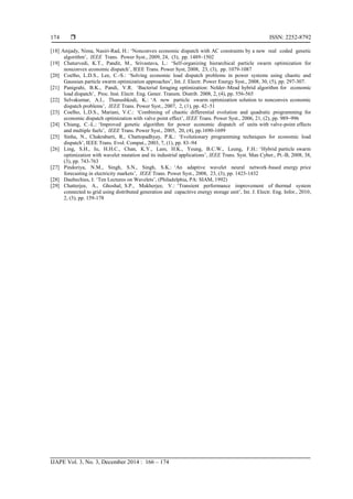  ISSN: 2252-8792
IJAPE Vol. 3, No. 3, December 2014 : 166 – 174
174
[18] Amjady, Nima, Nasiri-Rad, H.: ‗Nonconvex economic dispatch with AC constraints by a new real coded genetic
algorithm‘, IEEE Trans. Power Syst., 2009, 24, (3), pp. 1489–1502
[19] Chaturvedi, K.T., Pandit, M., Srivastava, L.: ‗Self-organizing hierarchical particle swarm optimization for
nonconvex economic dispatch‘, IEEE Trans. Power Syst, 2008, 23, (3), pp. 1079-1087
[20] Coelho, L.D.S., Lee, C.-S.: ‗Solving economic load dispatch problems in power systems using chaotic and
Gaussian particle swarm optimization approaches‘, Int. J. Electr. Power Energy Syst., 2008, 30, (5), pp. 297-307.
[21] Panigrahi, B.K., Pandi, V.R. ‗Bacterial foraging optimization: Nelder–Mead hybrid algorithm for economic
load dispatch‘, Proc. Inst. Electr. Eng. Gener. Transm. Distrib. 2008, 2, (4), pp. 556-565
[22] Selvakumar, A.I., Thanushkodi, K.: ‗A new particle swarm optimization solution to nonconvex economic
dispatch problems‘, IEEE Trans. Power Syst., 2007, 2, (1), pp. 42–51
[23] Coelho, L.D.S., Mariani, V.C.: ‗Combining of chaotic differential evolution and quadratic programming for
economic dispatch optimization with valve point effect‘, IEEE Trans. Power Syst., 2006, 21, (2), pp. 989–996
[24] Chiang, C.-L.: ‗Improved genetic algorithm for power economic dispatch of units with valve-point effects
and multiple fuels‘, IEEE Trans. Power Syst., 2005, 20, (4), pp.1690-1699
[25] Sinha, N., Chakrabarti, R., Chattopadhyay, P.K.: ‗Evolutionary programming techniques for economic load
dispatch‘, IEEE Trans. Evol. Comput., 2003, 7, (1), pp. 83–94
[26] Ling, S.H., Iu, H.H.C., Chan, K.Y., Lam, H.K., Yeung, B.C.W., Leung, F.H.: ‗Hybrid particle swarm
optimization with wavelet mutation and its industrial applications‘, IEEE Trans. Syst. Man Cyber., Pt.-B, 2008, 38,
(3), pp. 743-763
[27] Pindoriya, N.M., Singh, S.N., Singh, S.K.: ‗An adaptive wavelet neural network-based energy price
forecasting in electricity markets‘, IEEE Trans. Power Syst., 2008, 23, (3), pp. 1423-1432
[28] Daubechies, I: ‗Ten Lectures on Wavelets‘, (Philadelphia, PA: SIAM, 1992)
[29] Chatterjee, A., Ghoshal, S.P., Mukherjee, V.: ‗Transient performance improvement of thermal system
connected to grid using distributed generation and capacitive energy storage unit‘, Int. J. Electr. Eng. Infor., 2010,
2, (3), pp. 159-178
 