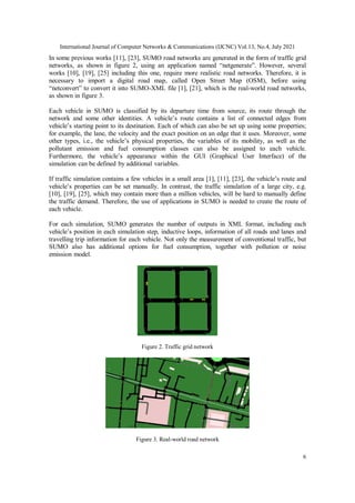 International Journal of Computer Networks & Communications (IJCNC) Vol.13, No.4, July 2021
6
In some previous works [11], [23], SUMO road networks are generated in the form of traffic grid
networks, as shown in figure 2, using an application named “netgenerate”. However, several
works [10], [19], [25] including this one, require more realistic road networks. Therefore, it is
necessary to import a digital road map, called Open Street Map (OSM), before using
“netconvert” to convert it into SUMO-XML file [1], [21], which is the real-world road networks,
as shown in figure 3.
Each vehicle in SUMO is classified by its departure time from source, its route through the
network and some other identities. A vehicle’s route contains a list of connected edges from
vehicle’s starting point to its destination. Each of which can also be set up using some properties;
for example, the lane, the velocity and the exact position on an edge that it uses. Moreover, some
other types, i.e., the vehicle’s physical properties, the variables of its mobility, as well as the
pollutant emission and fuel consumption classes can also be assigned to each vehicle.
Furthermore, the vehicle’s appearance within the GUI (Graphical User Interface) of the
simulation can be defined by additional variables.
If traffic simulation contains a few vehicles in a small area [1], [11], [23], the vehicle’s route and
vehicle’s properties can be set manually. In contrast, the traffic simulation of a large city, e.g.
[10], [19], [25], which may contain more than a million vehicles, will be hard to manually define
the traffic demand. Therefore, the use of applications in SUMO is needed to create the route of
each vehicle.
For each simulation, SUMO generates the number of outputs in XML format, including each
vehicle’s position in each simulation step, inductive loops, information of all roads and lanes and
travelling trip information for each vehicle. Not only the measurement of conventional traffic, but
SUMO also has additional options for fuel consumption, together with pollution or noise
emission model.
Figure 2. Traffic grid network
Figure 3. Real-world road network
 