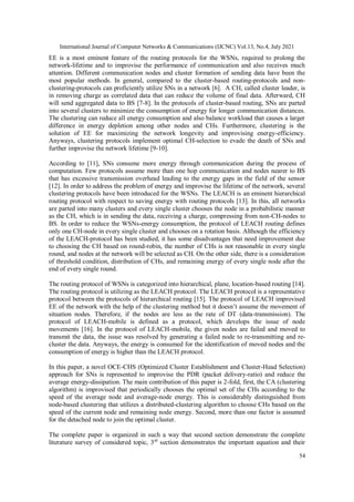 International Journal of Computer Networks & Communications (IJCNC) Vol.13, No.4, July 2021
54
EE is a most eminent feature of the routing protocols for the WSNs, required to prolong the
network-lifetime and to improvise the performance of communication and also receives much
attention. Different communication nodes and cluster formation of sending data have been the
most popular methods. In general, compared to the cluster-based routing-protocols and non-
clustering-protocols can proficiently utilize SNs in a network [6]. A CH, called cluster leader, is
in removing charge as correlated data that can reduce the volume of final data. Afterward, CH
will send aggregated data to BS [7-8]. In the protocols of cluster-based routing, SNs are parted
into several clusters to minimize the consumption of energy for longer communication distances.
The clustering can reduce all energy consumption and also balance workload that causes a larger
difference in energy depletion among other nodes and CHs. Furthermore, clustering is the
solution of EE for maximizing the network longevity and improvising energy-efficiency.
Anyways, clustering protocols implement optimal CH-selection to evade the death of SNs and
further improvise the network lifetime [9-10].
According to [11], SNs consume more energy through communication during the process of
computation. Few protocols assume more than one hop communication and nodes nearer to BS
that has excessive transmission overhead leading to the energy gaps in the field of the sensor
[12]. In order to address the problem of energy and improvise the lifetime of the network, several
clustering protocols have been introduced for the WSNs. The LEACH is an eminent hierarchical
routing protocol with respect to saving energy with routing protocols [13]. In this, all networks
are parted into many clusters and every single cluster chooses the node in a probabilistic manner
as the CH, which is in sending the data, receiving a charge, compressing from non-CH-nodes to
BS. In order to reduce the WSNs-energy consumption, the protocol of LEACH routing defines
only one CH-node in every single cluster and chooses on a rotation basis. Although the efficiency
of the LEACH-protocol has been studied, it has some disadvantages that need improvement due
to choosing the CH based on round-robin, the number of CHs is not reasonable in every single
round, and nodes at the network will be selected as CH. On the other side, there is a consideration
of threshold condition, distribution of CHs, and remaining energy of every single node after the
end of every single round.
The routing protocol of WSNs is categorized into hierarchical, plane, location-based routing [14].
The routing protocol is utilizing as the LEACH protocol. The LEACH protocol is a representative
protocol between the protocols of hierarchical routing [15]. The protocol of LEACH improvised
EE of the network with the help of the clustering method but it doesn’t assume the movement of
situation nodes. Therefore, if the nodes are less as the rate of DT (data-transmission). The
protocol of LEACH-mobile is defined as a protocol, which develops the issue of node
movements [16]. In the protocol of LEACH-mobile, the given nodes are failed and moved to
transmit the data, the issue was resolved by generating a failed node to re-transmitting and re-
cluster the data. Anyways, the energy is consumed for the identification of moved nodes and the
consumption of energy is higher than the LEACH protocol.
In this paper, a novel OCE-CHS (Optimized Cluster Establishment and Cluster-Head Selection)
approach for SNs is represented to improvise the PDR (packet delivery-ratio) and reduce the
average energy-dissipation. The main contribution of this paper is 2-fold, first, the CA (clustering
algorithm) is improvised that periodically chooses the optimal set of the CHs according to the
speed of the average node and average-node energy. This is considerably distinguished from
node-based clustering that utilizes a distributed-clustering algorithm to choose CHs based on the
speed of the current node and remaining node energy. Second, more than one factor is assumed
for the detached node to join the optimal cluster.
The complete paper is organized in such a way that second section demonstrate the complete
literature survey of considered topic, 3rd
section demonstrates the important equation and their
 