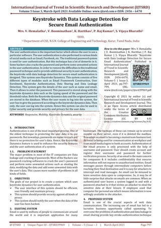 International Journal of Trend in Scientific Research and Development (IJTSRD)
Volume 5 Issue 3, March-April 2021 Available Online: www.ijtsrd.com e-ISSN: 2456 – 6470
@ IJTSRD | Unique Paper ID – IJTSRD39969 | Volume – 5 | Issue – 3 | March-April 2021 Page 797
Keystroke with Data Leakage Detection for
Secure Email Authentication
Mrs. V. Hemalatha1, V. Boominathan2, K. Harithas2, P. Raj Kumar2, S. Vijaya Bharathi2
1HOD,
1,2Department of CSE, N.S.N. College of Engineering and Technology, Karur, Tamil Nadu, India
ABSTRACT
The user authentication is the important factor which allows the user to use a
particular software. Theuser authenticationisalsoperformedinvariouskinds
of social media such as Gmail, Facebook, etc. The traditional passwordsystem
is used for user authentication. But this technique has a lot of demerits in it.
Some hackers also cracks the password and perform some unwanted actions
in the user authentication. In order to removethedifficultiesinthistraditional
password technique and to provide additional securityin userauthentication,
the keystroke with data leakage detection for secure email authentication is
designed. This system uses Keystroke Dynamics. This system consists of five
different types of modules such as Email Framework Construction, User
Enrolment, Keystroke Authentication, Data Sharing and Data Leakage
Detection. This system gets the details of the user such as name and email.
Then it allows to enter the password. This password is stored along with the
keystroke dynamics data such as the typing speed of the password and the
threshold value. Both the Keystroke dynamics data and the original password
are stored in the database. When the user wants to log into the system, the
user has to give the password according to the keystroke dynamicsdata.Then
only, the user can log into the system. Hence this system can also be used in
Cyber security and provide security and privacy for the user data.
KEYWORDS: Responsive, Mobility, Keystroke Dynamics, security
How to cite this paper: Mrs.V.Hemalatha
| V. Boominathan | K. Harithas | P. Raj
Kumar | S. Vijaya Bharathi "Keystroke
with Data Leakage Detection for Secure
Email Authentication" Published in
International Journal
of Trend in Scientific
Research and
Development(ijtsrd),
ISSN: 2456-6470,
Volume-5 | Issue-3,
April 2021, pp.797-
799, URL:
www.ijtsrd.com/papers/ijtsrd39969.pdf
Copyright © 2021 by author (s) and
International Journal ofTrendinScientific
Research and Development Journal. This
is an Open Access article distributed
under the terms of
the Creative
CommonsAttribution
License (CC BY 4.0)
(http://creativecommons.org/licenses/by/4.0)
1. INTRODUCTION
Authentication is one of the most important process. One of
the oldest technique in protecting the user data is to use
passwords. But nowadays,passwordsare easiertocrack and
there is no protection for user’s data. Hence, the Keystroke
Dynamics feature is used to enhance the security features
and the user authentication of a system.
1.1. PROBLEM STATEMENT
The major problem in most of the IT companies are Data
leakage and cracking of passwords. Most of the Hackers use
password cracking softwares to crack the user’s password
and perform some unwanted actions such as stealing the
data, modifying the data and add some unwanted data with
the user’s data. This causes more number of problems in all
kinds of fields.
2. OBJECTIVES
The goals of our project is to create a system which uses
keystroke dynamics for user authentication.
The user interface of this system should be efficient,
user friendly and maintain privacy.
This system should provide security against all kinds of
piracy.
This system should notify the user when the data of the
user has been hacked.
3. EXISTING SYSTEM
Email is used by millions of people to communicate around
the world and it is important application for many
businesses. The backups of these can remain up to several
months on their server, even if it is deleted the mailbox.
Nowadays an email is becoming a mainstreambusinesstool.
An email is being used for communication at workplace and
from social media logins to bank accounts. Authentication of
the email process is only processed with the help of
username and password. User should create account and
register their username and password for further
verification process. Security of an email is themainconcern
for companies & it includes confidentiality that ensures
information will not expose to unauthorized entities. Email
messages passes through intermediate computers before
reaching their final destination and it is easy for attackers to
intercept and read messages. An email can be misused to
leave sensitive data open to compromise. So, it may be of
little surprise that attacks on emails are common. When an
authenticated user leaves a system logged in and with a
password attached to it that invites an attacker to steal the
sensitive data at their leisure. If employee used that
computer for personal use which means information is now
willingly available to the attacker.
4. PROPOSED SYSTEM
Email is one of the crucial aspects of web data
communication. The increasing use of email has led to a
lucrative business opportunity called spamming. To
overcome the problemsofauthenticationanddata leakagein
email sharing provide key stroke authentication technique
IJTSRD39969
 