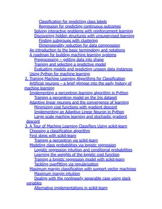 Classification for predicting class labels
Regression for predicting continuous outcomes
Solving interactive problems with reinforcement learning
Discovering hidden structures with unsupervised learning
Finding subgroups with clustering
Dimensionality reduction for data compression
An introduction to the basic terminology and notations
A roadmap for building machine learning systems
Preprocessing – getting data into shape
Training and selecting a predictive model
Evaluating models and predicting unseen data instances
Using Python for machine learning
2. Training Machine Learning Algorithms for Classification
Artificial neurons – a brief glimpse into the early history of
machine learning
Implementing a perceptron learning algorithm in Python
Training a perceptron model on the Iris dataset
Adaptive linear neurons and the convergence of learning
Minimizing cost functions with gradient descent
Implementing an Adaptive Linear Neuron in Python
Large scale machine learning and stochastic gradient
descent
3. A Tour of Machine Learning Classifiers Using scikit-learn
Choosing a classification algorithm
First steps with scikit-learn
Training a perceptron via scikit-learn
Modeling class probabilities via logistic regression
Logistic regression intuition and conditional probabilities
Learning the weights of the logistic cost function
Training a logistic regression model with scikit-learn
Tackling overfitting via regularization
Maximum margin classification with support vector machines
Maximum margin intuition
Dealing with the nonlinearly separable case using slack
variables
Alternative implementations in scikit-learn
 