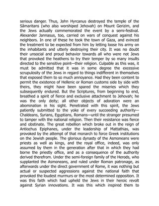 serious danger. Thus, John Hyrcanus destroyed the temple of the
Sâmaritans (who also worshiped Jehovah) on Mount Gerizim, and
the Jews actually commemorated the event by a semi-festival.
Alexander Jannasus, too, carried on wars of conquest against his
neighbors. In one of these he took the town of Gaza, and evinced
the treatment to be expected from him by letting loose his army on
the inhabitants and utterly destroying their city. It was no doubt
their unsocial and proud behavior towards all who were not Jews
that provoked the heathens to try their temper by so many insults
directed to the sensitive point—their religion. Culpable as this was, it
must be admitted that it was in some degree the excessive
scrupulosity of the Jews in regard to things indifferent in themselves
that exposed them to so much annoyance. Had they been content to
permit the existence of Hellenic or Roman customs side by side with
theirs, they might have been spared the miseries which they
subsequently endured. But the Scriptures, from beginning to end,
breathed a spirit of fierce and exclusive attachment to Jehovah; he
was the only deity; all other objects of adoration were an
abomination in his sight. Penetrated with this spirit, the Jews
patiently submitted to the yoke of every succeeding authority—
Chaldeans, Syrians, Egyptians, Romans—until the stranger presumed
to tamper with the national religion. Then their resistance was fierce
and obstinate. The great rebellion which broke out in the reign of
Antiochus Epiphanes, under the leadership of Mattathias, was
provoked by the attempt of that monarch to force Greek institutions
on the Jewish people. The glorious dynasty of the Asmoneans were
priests as well as kings, and the royal office, indeed, was only
assumed by them in the generation after that in which they had
borne the priestly office, and as a consequence of the authority
derived therefrom. Under the semi-foreign family of the Herods, who
supplanted the Asmoneans, and ruled under Roman patronage, as
afterwards under the direct government of Rome, it was nothing but
actual or suspected aggressions against the national faith that
provoked the loudest murmurs or the most determined opposition. It
was this faith which had upheld the Jews in their heroic revolt
against Syrian innovations. It was this which inspired them to
 