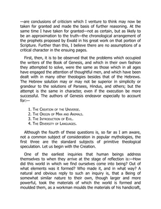 —are conclusions of criticism which I venture to think may now be
taken for granted and made the basis of further reasoning. At the
same time I have taken for granted—not as certain, but as likely to
be an approximation to the truth—the chronological arrangement of
the prophets proposed by Ewald in his great work on that portion of
Scripture. Further than this, I believe there are no assumptions of a
critical character in the ensuing pages.
First, then, it is to be observed that the problems which occupied
the writers of the Book of Genesis, and which in their own fashion
they attempted to solve, were the same as those which in all ages
have engaged the attention of thoughtful men, and which have been
dealt with in many other theologies besides that of the Hebrews.
The Hebrew solution may or may not be superior in simplicity or
grandeur to the solutions of Parsees, Hindus, and others; but the
attempt is the same in character, even if the execution be more
successful. The authors of Genesis endeavor especially to account
for:—
1. The Creation of the Universe.
2. The Origin of Man and Animals.
3. The Introduction of Evil.
4. The Diversity of Languages.
Although the fourth of these questions is, so far as I am aware,
not a common subject of consideration in popular mythologies, the
first three are the standard subjects of primitive theological
speculation. Let us begin with the Creation.
One of the earliest inquiries that human beings address
themselves to when they arrive at the stage of reflection is:—How
did this world in which we find ourselves come into being? Out of
what elements was it formed? Who made it, and in what way? A
natural and obvious reply to such an inquiry is, that a Being of
somewhat similar nature to their own, though larger and more
powerful, took the materials of which the world is formed and
moulded them, as a workman moulds the materials of his handicraft,
 