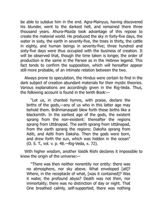 be able to subdue him in the end. Agra-Mainyus, having discovered
his blunder, went to the darkest hell, and remained there three
thousand years. Ahura-Mazda took advantage of this repose to
create the material world. He produced the sky in forty-five days, the
water in sixty, the earth in seventy-five, the trees in thirty, the cattle
in eighty, and human beings in seventy-five; three hundred and
sixty-five days were thus occupied with the business of creation. It
will be observed that, though the time taken is longer, the order of
production is the same in the Parsee as in the Hebrew legend. This
fact tends to confirm the supposition, which will hereafter appear
still more probable, of an intimate relation between the two.
Always prone to speculation, the Hindus were certain to find in the
dark subject of creation abundant materials for their mystic theories.
Various explanations are accordingly given in the Rig-Veda. Thus,
the following account is found in the tenth Book:—
"Let us, in chanted hymns, with praise, declare the
births of the gods,—any of us who in this latter age may
behold them. Brâhmanaspati blew forth these births like a
blacksmith. In the earliest age of the gods, the existent
sprang from the non-existent: thereafter the regions
sprang from Uttānapad. The earth sprang from Uttānapad,
from the earth sprang the regions: Daksha sprang from
Aditi, and Aditi from Daksha. Then the gods were born,
and drew forth the sun, which was hidden in the ocean"
(O. S. T., vol. v. p. 48.—Rig-Veda, x. 72).
With higher wisdom, another Vaidik Rishi declares it impossible to
know the origin of the universe:—
"There was then neither nonentity nor entity: there was
no atmosphere, nor sky above. What enveloped [all]?
Where, in the receptacle of what, [was it contained]? Was
it water, the profound abyss? Death was not then, nor
immortality; there was no distinction of day or night. That
One breathed calmly, self-supported; there was nothing
 