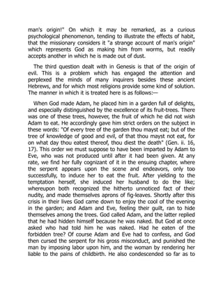 man's origin!" On which it may be remarked, as a curious
psychological phenomenon, tending to illustrate the effects of habit,
that the missionary considers it "a strange account of man's origin"
which represents God as making him from worms, but readily
accepts another in which he is made out of dust.
The third question dealt with in Genesis is that of the origin of
evil. This is a problem which has engaged the attention and
perplexed the minds of many inquirers besides these ancient
Hebrews, and for which most religions provide some kind of solution.
The manner in which it is treated here is as follows:—
When God made Adam, he placed him in a garden full of delights,
and especially distinguished by the excellence of its fruit-trees. There
was one of these trees, however, the fruit of which he did not wish
Adam to eat. He accordingly gave him strict orders on the subject in
these words: "Of every tree of the garden thou mayst eat; but of the
tree of knowledge of good and evil, of that thou mayst not eat, for
on what day thou eatest thereof, thou diest the death" (Gen. ii. 16,
17). This order we must suppose to have been imparted by Adam to
Eve, who was not produced until after it had been given. At any
rate, we find her fully cognizant of it in the ensuing chapter, where
the serpent appears upon the scene and endeavors, only too
successfully, to induce her to eat the fruit. After yielding to the
temptation herself, she induced her husband to do the like;
whereupon both recognized the hitherto unnoticed fact of their
nudity, and made themselves aprons of fig-leaves. Shortly after this
crisis in their lives God came down to enjoy the cool of the evening
in the garden; and Adam and Eve, feeling their guilt, ran to hide
themselves among the trees. God called Adam, and the latter replied
that he had hidden himself because he was naked. But God at once
asked who had told him he was naked. Had he eaten of the
forbidden tree? Of course Adam and Eve had to confess, and God
then cursed the serpent for his gross misconduct, and punished the
man by imposing labor upon him, and the woman by rendering her
liable to the pains of childbirth. He also condescended so far as to
 
