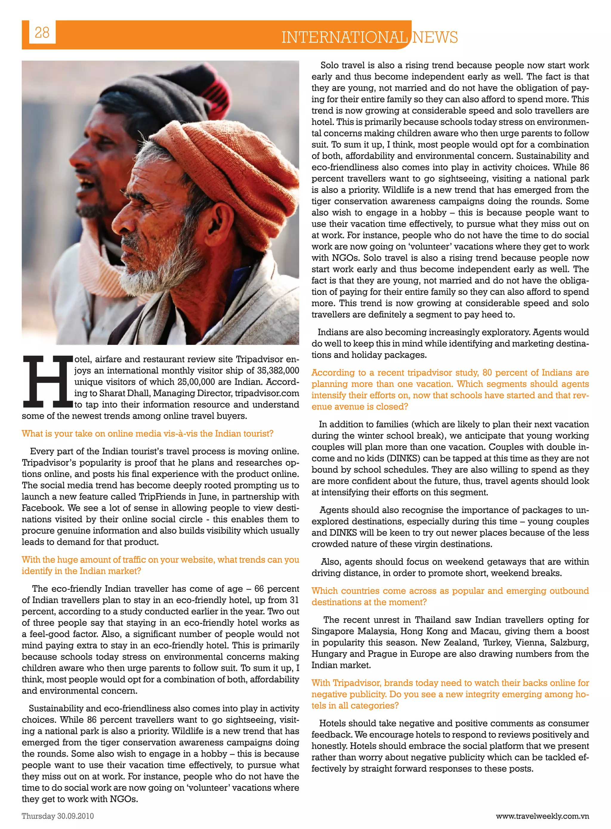28                                                              INTERNATIONAL NEWS
                                                                              Solo travel is also a rising trend because people now start work
                                                                           early and thus become independent early as well. The fact is that
                                                                           they are young, not married and do not have the obligation of pay-
                                                                           ing for their entire family so they can also afford to spend more. This
                                                                           trend is now growing at considerable speed and solo travellers are
                                                                           hotel. This is primarily because schools today stress on environmen-
                                                                           tal concerns making children aware who then urge parents to follow
                                                                           suit. To sum it up, I think, most people would opt for a combination
                                                                           of both, affordability and environmental concern. Sustainability and
                                                                           eco-friendliness also comes into play in activity choices. While 86
                                                                           percent travellers want to go sightseeing, visiting a national park
                                                                           is also a priority. Wildlife is a new trend that has emerged from the
                                                                           tiger conservation awareness campaigns doing the rounds. Some
                                                                           also wish to engage in a hobby – this is because people want to
                                                                           use their vacation time effectively, to pursue what they miss out on
                                                                           at work. For instance, people who do not have the time to do social
                                                                           work are now going on ‘volunteer’ vacations where they get to work
                                                                           with NGOs. Solo travel is also a rising trend because people now
                                                                           start work early and thus become independent early as well. The
                                                                           fact is that they are young, not married and do not have the obliga-
                                                                           tion of paying for their entire family so they can also afford to spend
                                                                           more. This trend is now growing at considerable speed and solo
                                                                           travellers are definitely a segment to pay heed to.
                                                                             Indians are also becoming increasingly exploratory. Agents would




H
                                                                           do well to keep this in mind while identifying and marketing destina-
            otel, airfare and restaurant review site Tripadvisor en-       tions and holiday packages.
            joys an international monthly visitor ship of 35,382,000       According to a recent tripadvisor study, 80 percent of Indians are
            unique visitors of which 25,00,000 are Indian. Accord-         planning more than one vacation. Which segments should agents
            ing to Sharat Dhall, Managing Director, tripadvisor.com        intensify their efforts on, now that schools have started and that rev-
            to tap into their information resource and understand          enue avenue is closed?
some of the newest trends among online travel buyers.
                                                                             In addition to families (which are likely to plan their next vacation
What is your take on online media vis-à-vis the Indian tourist?            during the winter school break), we anticipate that young working
   Every part of the Indian tourist’s travel process is moving online.     couples will plan more than one vacation. Couples with double in-
Tripadvisor’s popularity is proof that he plans and researches op-         come and no kids (DINKS) can be tapped at this time as they are not
tions online, and posts his final experience with the product online.      bound by school schedules. They are also willing to spend as they
The social media trend has become deeply rooted prompting us to            are more confident about the future, thus, travel agents should look
launch a new feature called TripFriends in June, in partnership with       at intensifying their efforts on this segment.
Facebook. We see a lot of sense in allowing people to view desti-            Agents should also recognise the importance of packages to un-
nations visited by their online social circle - this enables them to       explored destinations, especially during this time – young couples
procure genuine information and also builds visibility which usually       and DINKS will be keen to try out newer places because of the less
leads to demand for that product.                                          crowded nature of these virgin destinations.
With the huge amount of traffic on your website, what trends can you         Also, agents should focus on weekend getaways that are within
identify in the Indian market?                                             driving distance, in order to promote short, weekend breaks.
   The eco-friendly Indian traveller has come of age – 66 percent          Which countries come across as popular and emerging outbound
of Indian travellers plan to stay in an eco-friendly hotel, up from 31     destinations at the moment?
percent, according to a study conducted earlier in the year. Two out
of three people say that staying in an eco-friendly hotel works as            The recent unrest in Thailand saw Indian travellers opting for
a feel-good factor. Also, a significant number of people would not         Singapore Malaysia, Hong Kong and Macau, giving them a boost
mind paying extra to stay in an eco-friendly hotel. This is primarily      in popularity this season. New Zealand, Turkey, Vienna, Salzburg,
because schools today stress on environmental concerns making              Hungary and Prague in Europe are also drawing numbers from the
children aware who then urge parents to follow suit. To sum it up, I       Indian market.
think, most people would opt for a combination of both, affordability      With Tripadvisor, brands today need to watch their backs online for
and environmental concern.                                                 negative publicity. Do you see a new integrity emerging among ho-
  Sustainability and eco-friendliness also comes into play in activity     tels in all categories?
choices. While 86 percent travellers want to go sightseeing, visit-          Hotels should take negative and positive comments as consumer
ing a national park is also a priority. Wildlife is a new trend that has   feedback. We encourage hotels to respond to reviews positively and
emerged from the tiger conservation awareness campaigns doing              honestly. Hotels should embrace the social platform that we present
the rounds. Some also wish to engage in a hobby – this is because          rather than worry about negative publicity which can be tackled ef-
people want to use their vacation time effectively, to pursue what         fectively by straight forward responses to these posts.
they miss out on at work. For instance, people who do not have the
time to do social work are now going on ‘volunteer’ vacations where
they get to work with NGOs.
Thursday 30.09.2010                                                                                                       www.travelweekly.com.vn
 