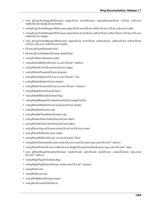 Ring Documentation, Release 1.7
• void glCopyTexImage2D(GLenum target,GLint level,GLenum internalformat,GLint x,GLint y,GLsizei
width,GLsizei height,GLint border)
• void glCopyTexSubImage1D(GLenum target,GLint level,GLint xoffset,GLint x,GLint y,GLsizei width)
• void glCopyTexSubImage2D(GLenum target,GLint level,GLint xoffset,GLint yoffset,GLint x,GLint y,GLsizei
width,GLsizei height)
• void glCopyTexSubImage3D(GLenum target,GLint level,GLint xoffset,GLint yoffset,GLint zoffset,GLint
x,GLint y,GLsizei width,GLsizei height)
• GLuint glCreateProgram(void)
• GLuint glCreateShader(GLenum shaderType)
• void glCullFace(GLenum mode)
• void glDeleteBuffers(GLsizei n,const GLuint * buffers)
• void glDeleteLists(GLuint list,GLsizei range)
• void glDeleteProgram(GLuint program)
• void glDeleteQueries(GLsizei n,const GLuint * ids)
• void glDeleteShader(GLuint shader)
• void glDeleteTextures(GLsizei n,const GLuint * textures)
• void glDepthFunc(GLenum func)
• void glDepthMask(GLboolean ﬂag)
• void glDepthRange(GLclampd nearVal,GLclampd farVal)
• void glDetachShader(GLuint program,GLuint shader)
• void glEnable(GLenum cap)
• void glEnableClientState(GLenum cap)
• void glEnableVertexAttribArray(GLuint index)
• void glDisableVertexAttribArray(GLuint index)
• void glDrawArrays(GLenum mode,GLint ﬁrst,GLsizei count)
• void glDrawBuffer(GLenum mode)
• void glDrawBuffers(GLsizei n,const GLenum *bufs)
• void glDrawElements(GLenum mode,GLsizei count,GLenum type,const GLvoid * indices)
• void glDrawPixels(GLsizei width,GLsizei height,GLenum format,GLenum type,const GLvoid * data)
• void glDrawRangeElements(GLenum mode,GLuint start,GLuint end,GLsizei count,GLenum type,const
GLvoid * indices)
• void glEdgeFlag(GLboolean ﬂag)
• void glEdgeFlagPointer(GLsizei stride,const GLvoid * pointer)
• void glEnd(void)
• void glEndList(void)
• void glEndQuery(GLenum target)
• void glEvalCoord1f(GLﬂoat u)
1364
 