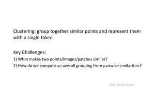 Clustering: group together similar points and represent them
with a single token
Key Challenges:
1) What makes two points/images/patches similar?
2) How do we compute an overall grouping from pairwise similarities?
Slide: Derek Hoiem
 