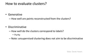 How to evaluate clusters?
• Generative
– How well are points reconstructed from the clusters?
• Discriminative
– How well do the clusters correspond to labels?
• Purity
– Note: unsupervised clustering does not aim to be discriminative
Slide: Derek Hoiem
 