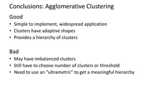 Conclusions: Agglomerative Clustering
Good
• Simple to implement, widespread application
• Clusters have adaptive shapes
• Provides a hierarchy of clusters
Bad
• May have imbalanced clusters
• Still have to choose number of clusters or threshold
• Need to use an “ultrametric” to get a meaningful hierarchy
 
