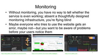 Monitoring
• Without monitoring, you have no way to tell whether the
service is even working; absent a thoughtfully designed
monitoring infrastructure, you’re flying blind
• Maybe everyone who tries to use the website gets an
error, maybe not—but you want to be aware of problems
before your users notice them
4
https://blog.zabbix.com/zabbix-4-2-out-now/6791/ https://www.youtube.com/watch?v=BPu_0hqHgqA https://www.zabbix.com/
 