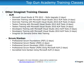 Top Gun Academy Training Classes

• Other Imaginet Training Classes
   – ALM
     •   Microsoft Visual Studio & TFS 2012 – Skills Upgrade (2 days)
     •   Overview Training with Microsoft Visual Studio 2012 ALM Tools (4 days)
     •   Overview Training with Microsoft Visual Studio 2010 ALM Tools (4 days)
     •   Testers Training with Microsoft Visual Studio 2012 ALM Tools (4 days)
     •   Testers Training with Microsoft Visual Studio 2010 ALM Tools (4 days)
     •   Developers Training with Microsoft Visual Studio 2012 ALM Tools (4 days)
     •   Developers Training with Microsoft Visual Studio 2010 ALM Tools (4 days)
     •   Imaginet On Demand Online Web Training

  – Scrum/Kanban
     •   Professional Scrum Foundations (PSF) (2 days)
     •   Professional Scrum Master (PSM) (2 days)
     •   Professional Scrum Developer (PSD) (5 days)
     •   Professional Scrum Master (PSM) Using Microsoft ALM (3 days)
     •   Accredited Core Kanban Using Microsoft ALM (3 days)




              To register or for more information, please visit our website here:
                http://www.imaginet.com/ or contact us: info@imaginet.com
 