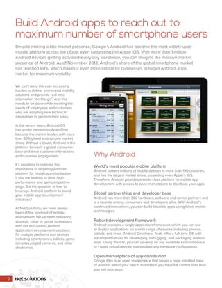 Build Android apps to reach out to 
maximum number of smartphone users 
Despite making a late market presence, Google’s Android has become the most widely-used 
mobile platform across the globe, even surpassing the Apple iOS. With more than 1 million 
Android devices getting activated every day worldwide, you can imagine the massive market 
presence of Android. As of November 2013, Android’s share of the global smartphone market 
has reached 80%, which makes it even more critical for businesses to target Android apps 
market for maximum visibility. 
We can’t deny the ever increasing 
burden to deliver end-to-end mobility 
solutions and provide real-time 
information “on-the-go”. And this 
needs to be done while meeting the 
needs of employees and customers 
who are adopting new technical 
capabilities to perform their tasks. 
In the recent years, Android OS 
has grown tremendously and has 
become the market leader, with more 
than 80% global smartphone market 
share. Without a doubt, Android is the 
platform to reach a global consumer-base 
and drive customer interactions 
and customer engagement. 
It’s needless to reiterate the 
importance of targeting Android 
platform for mobile app distribution 
if you are looking to drive high 
performance and gain competitive 
edge. But the question is how to 
leverage Android platform to boost 
your mobile app development 
initiatives? 
At Net Solutions, we have always 
been at the forefront of mobile-enablement. 
We’ve been delivering 
strategic value to global businesses 
with our end-to-end Android 
application development solutions 
for multiple platforms and devices 
including smartphones, tablets, game 
consoles, digital cameras, and other 
electronics. 
Why Android 
World’s most popular mobile platform 
Android powers millions of mobile devices in more than 190 countries, 
and has the largest market share, exceeding even Apple’s iOS. 
Therefore, Android provides a world-class platform for mobile app 
development with access to open marketplace to distribute your apps. 
Global partnerships and developer base 
Android has more than 300 hardware, software and carrier partners and 
is a favorite among consumers and developers alike. With Android’s 
continued innovations, you can build futuristic apps using latest mobile 
technologies. 
Robust development framework 
Android provides a single application framework which you can use 
to deploy applications on a wide range of devices including phones, 
tablets, and more. Android Developer Tools offer a full Java IDE with 
advanced features for developing, debugging, and packaging Android 
apps. Using the IDE, you can develop on any available Android device 
or create virtual devices that emulate any hardware configuration. 
Open marketplace of app distribution 
Google Play is an open marketplace that brings a huge installed base 
of Android within your reach. In addition you have full control over how 
you sell your apps. 
2 
 