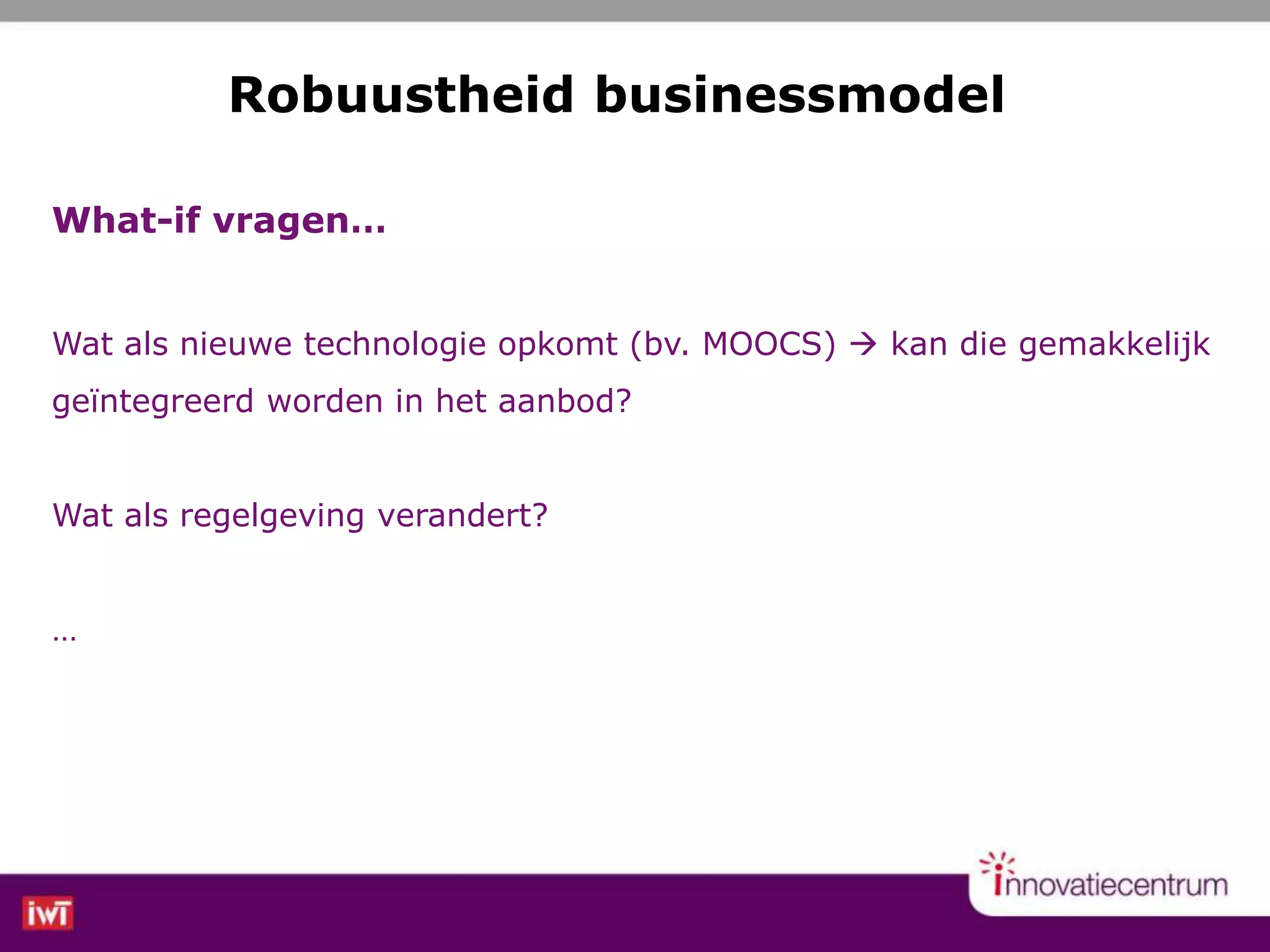 What-if vragen…
Wat als nieuwe technologie opkomt (bv. MOOCS)  kan die gemakkelijk
geïntegreerd worden in het aanbod?
Wat als regelgeving verandert?
…
Robuustheid businessmodel
 