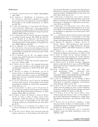 References
[1] Amazon, Amazon web services. https://aws.amazon.
com/, 2020.
[2] K. Ammar, F. McSherry, S. Salihoglu, and
M. Joglekar, Distributed evaluation of subgraph
queries using worst-case optimal low-memory dataflows,
Proceedings of the VLDB Endowment, 11 (2018),
pp. 691–704.
[3] J. Arai, H. Shiokawa, T. Yamamuro, M. Onizuka,
and S. Iwamura, Rabbit order: Just-in-time parallel
reordering for fast graph analysis, in 2016 IEEE Interna-
tional Parallel and Distributed Processing Symposium
(IPDPS), IEEE, 2016, pp. 22–31.
[4] A.-L. Barabási and R. Albert, Emergence of scaling
in random networks, Science, 286 (1999), pp. 509–512.
[5] M. A. Bender, E. D. Demaine, and M. Farach-
Colton, Cache-oblivious b-trees, in Proceedings 41st
Annual Symposium on Foundations of Computer Sci-
ence, IEEE, 2000, pp. 399–409.
[6] M. A. Bender, J. T. Fineman, S. Gilbert, and
B. C. Kuszmaul, Concurrent cache-oblivious b-trees, in
Proceedings of the seventeenth annual ACM symposium
on Parallelism in algorithms and architectures, ACM,
2005, pp. 228–237.
[7] M. A. Bender and H. Hu, An adaptive packed-
memory array, ACM Transactions on Database Systems
(TODS), 32 (2007), p. 26.
[8] G. E. Blelloch, Prefix sums and their applications,
tech. rep., Citeseer, 1990.
[9] P. Boldi and S. Vigna, The webgraph framework
i: compression techniques, in Proceedings of the 13th
international conference on World Wide Web, 2004,
pp. 595–602.
[10] F. Busato, O. Green, N. Bombieri, and D. A.
Bader, Hornet: An efficient data structure for dynamic
sparse graphs and matrices on gpus, in 2018 IEEE High
Performance extreme Computing Conference (HPEC),
IEEE, 2018, pp. 1–7.
[11] Z. Cai, D. Logothetis, and G. Siganos, Facilitating
real-time graph mining, in Proceedings of the fourth
international workshop on Cloud data management,
ACM, 2012, pp. 1–8.
[12] D. Chakrabarti, Y. Zhan, and C. Faloutsos, R-
mat: A recursive model for graph mining, in Proceedings
of the 2004 SIAM International Conference on Data
Mining, SIAM, 2004, pp. 442–446.
[13] R. Cheng, J. Hong, A. Kyrola, Y. Miao, X. Weng,
M. Wu, F. Yang, L. Zhou, F. Zhao, and E. Chen,
Kineograph: taking the pulse of a fast-changing and
connected world, in Proceedings of the 7th ACM
european conference on Computer Systems, ACM, 2012,
pp. 85–98.
[14] T. H. Cormen, C. E. Leiserson, R. L. Rivest, and
C. Stein, Introduction to algorithms, MIT Press, 3 ed.,
2009.
[15] D. De Leo and P. Boncz, Fast concurrent reads and
updates with pmas, in Proceedings of the 2Nd Joint
International Workshop on Graph Data Management
Experiences  Systems (GRADES) and Network Data
Analytics (NDA), GRADES-NDA’19, New York, NY,
USA, 2019, ACM, pp. 8:1–8:8.
[16] L. Dhulipala, G. Blelloch, and J. Shun, Julienne:
A framework for parallel graph algorithms using work-
efficient bucketing, in Proceedings of the 29th ACM
Symposium on Parallelism in Algorithms and Architec-
tures, 2017, pp. 293–304.
[17] L. Dhulipala, G. E. Blelloch, and J. Shun, Theo-
retically efficient parallel graph algorithms can be fast
and scalable, in Proceedings of the 30th on Symposium
on Parallelism in Algorithms and Architectures, 2018,
pp. 393–404.
[18] , Low-latency graph streaming using compressed
purely-functional trees, in Proceedings of the 40th
ACM SIGPLAN Conference on Programming Language
Design and Implementation, ACM, 2019, pp. 918–934.
[19] D. Ediger, R. McColl, J. Riedy, and D. A.
Bader, Stinger: High performance data structure
for streaming graphs, in High Performance Extreme
Computing (HPEC), 2012 IEEE Conference on, IEEE,
2012, pp. 1–5.
[20] P. Erdös and A. Rényi, On random graphs i,
Publicationes Mathematicae Debrecen, 6 (1959), p. 290.
[21] G. Feng, X. Meng, and K. Ammar, Distinger: A
distributed graph data structure for massive dynamic
graph processing, in 2015 IEEE International Conference
on Big Data (Big Data), IEEE, pp. 1814–1822.
[22] O. Green and D. A. Bader, custinger: Supporting
dynamic graph algorithms for gpus, in 2016 IEEE High
Performance Extreme Computing Conference (HPEC),
IEEE, 2016, pp. 1–6.
[23] Intel Corporation, Intel Cilk Plus Lan-
guage Specification, 2010. Document Num-
ber: 324396-001US. Available from http:
//software.intel.com/sites/products/cilk-plus/
cilk_plus_language_specification.pdf.
[24] A. Itai, A. G. Konheim, and M. Rodeh, A sparse
table implementation of priority queues, in International
Colloquium on Automata, Languages, and Program-
ming, Springer, 1981, pp. 417–431.
[25] A. Iyer, L. E. Li, and I. Stoica, Celliq: Real-time
cellular network analytics at scale, in 12th {USENIX}
Symposium on Networked Systems Design and Imple-
mentation ({NSDI} 15), 2015, pp. 309–322.
[26] A. P. Iyer, L. E. Li, T. Das, and I. Stoica, Time-
evolving graph processing at scale, in Proceedings of
the Fourth International Workshop on Graph Data
Management Experiences and Systems, ACM, 2016,
p. 5.
[27] P. Kumar and H. H. Huang, Graphone: A data
store for real-time analytics on evolving graphs, in 17th
{USENIX} Conference on File and Storage Technologies
({FAST} 19), 2019, pp. 249–263.
[28] A. Kyrola, G. E. Blelloch, and C. Guestrin,
Graphchi: Large-scale graph computation on just a pc,
USENIX, 2012.
Copyright © 2021 by SIAM
Unauthorized reproduction of this article is prohibited
42
Downloaded
02/25/21
to
106.212.236.10.
Redistribution
subject
to
SIAM
license
or
copyright;
see
https://epubs.siam.org/page/terms
 