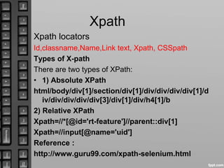 Xpath
Xpath locators
Id,classname,Name,Link text, Xpath, CSSpath
Types of X-path
There are two types of XPath:
• 1) Absolute XPath
html/body/div[1]/section/div[1]/div/div/div/div[1]/d
iv/div/div/div/div[3]/div[1]/div/h4[1]/b
2) Relative XPath
Xpath=//*[@id='rt-feature']//parent::div[1]
Xpath=//input[@name='uid']
Reference :
http://www.guru99.com/xpath-selenium.html
 