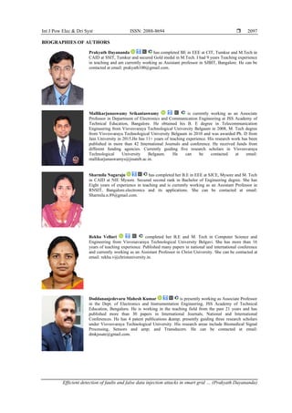 Int J Pow Elec & Dri Syst ISSN: 2088-8694 
Efficient detection of faults and false data injection attacks in smart grid … (Prakyath Dayananda)
2097
BIOGRAPHIES OF AUTHORS
Prakyath Dayananda has completed BE in EEE at CIT, Tumkur and M.Tech in
CAID at SSIT, Tumkur and secured Gold medal in M.Tech. I had 9 years Teaching experience
in teaching and am currently working as Assistant professor in SJBIT, Bangalore. He can be
contacted at email: prakyath100@gmail.com.
Mallikarjunaswamy Srikantaswamy is currently working as an Associate
Professor in Department of Electronics and Communication Engineering at JSS Academy of
Technical Education, Bangalore. He obtained his B. E degree in Telecommunication
Engineering from Visvesvaraya Technological University Belgaum in 2008, M. Tech degree
from Visvesvaraya Technological University Belgaum in 2010 and was awarded Ph. D from
Jain University in 2015.He has 11+ years of teaching experience. His research work has been
published in more than 42 International Journals and conference. He received funds from
different funding agencies. Currently guiding five research scholars in Visvesvaraya
Technological University Belgaum. He can be contacted at email:
mallikarjunaswamys@jssateb.ac.in.
Sharmila Nagaraju has completed her B.E in EEE at SJCE, Mysore and M. Tech
in CAID at NIE Mysore. Secured second rank in Bachelor of Engineering degree. She has
Eight years of experience in teaching and is currently working as an Assistant Professor in
RNSIT, Bangalore.electronics and its applications. She can be contacted at email:
Sharmila.n.89@gmail.com.
Rekha Velluri completed her B.E and M. Tech in Computer Science and
Engineering from Visvesavaraya Technological University Belgavi. She has more than 16
years of teaching experience. Published many papers in national and international conference
and currently working as an Assistant Professor in Christ University. She can be contacted at
email: rekha.v@christuniversity.in.
Doddananjedevaru Mahesh Kumar is presently working as Associate Professor
in the Dept. of Electronics and Instrumentation Engineering, JSS Academy of Technical
Education, Bengaluru. He is working in the teaching field from the past 21 years and has
published more than 30 papers in International Journals, National and International
Conferences. He has 4 patent publications &amp; presently guiding three research scholars
under Visvesvaraya Technological University. His research areas include Biomedical Signal
Processing, Sensors and amp; and Transducers. He can be contacted at email:
dmkjssate@gmail.com.
 