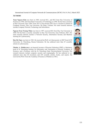 International Journal of Computer Networks & Communications (IJCNC) Vol.14, No.2, March 2022
AUTHORS
Tuan Nguyen Kim was born in 1969, received B.E., and M.E from Hue University of
Sciences in 1994, and from Hanoi University of Technology in 1998. He has been a lecturer
at Hue University since 1996. From 2011 to the present (2021) he is a lecturer at School of
Computer Science, Duy Tan University, Da Nang, Vietnam. His main research interests
include Computer Network Technology and Information.
Nguyen Tran Truong Thien was born in 1997, received B.E from Duy Tan University in
2020. He has been a security researcher
main research interests include is Network Security, Information Security and Machine
learning for Cybersecurity.
Duy Ho Ngoc was born in 1982. He received his Ph.D. in Cybersecurity in 2007 from LETI
University, St. Petersburg, Russia Federation. He has authored more than 45 scienti
articles in cybersecurity.
Nikolay A. Moldovyan is an honored inventor of Russian Federati
head at St. Petersburg Institute for Informatics and Automation of Russian Academy of
Sciences, and a Professor with the St. Petersburg State Electrotechnical University. His
research interests include computer security and cryptogr
authored more than 60 inventions and 220 scienti
received his Ph.D. from the Academy of Sciences of Moldova (1981).
al Journal of Computer Networks & Communications (IJCNC) Vol.14, No.2, March 2022
was born in 1969, received B.E., and M.E from Hue University of
Sciences in 1994, and from Hanoi University of Technology in 1998. He has been a lecturer
at Hue University since 1996. From 2011 to the present (2021) he is a lecturer at School of
Science, Duy Tan University, Da Nang, Vietnam. His main research interests
include Computer Network Technology and Information.
was born in 1997, received B.E from Duy Tan University in
2020. He has been a security researcher at Duy Tan University since February 2021.
main research interests include is Network Security, Information Security and Machine
was born in 1982. He received his Ph.D. in Cybersecurity in 2007 from LETI
University, St. Petersburg, Russia Federation. He has authored more than 45 scienti
is an honored inventor of Russian Federation (2002), a laboratory
head at St. Petersburg Institute for Informatics and Automation of Russian Academy of
Sciences, and a Professor with the St. Petersburg State Electrotechnical University. His
research interests include computer security and cryptography. He has authored or co
authored more than 60 inventions and 220 scientiﬁc articles, books, and reports. He
received his Ph.D. from the Academy of Sciences of Moldova (1981).
al Journal of Computer Networks & Communications (IJCNC) Vol.14, No.2, March 2022
133
was born in 1969, received B.E., and M.E from Hue University of
Sciences in 1994, and from Hanoi University of Technology in 1998. He has been a lecturer
at Hue University since 1996. From 2011 to the present (2021) he is a lecturer at School of
Science, Duy Tan University, Da Nang, Vietnam. His main research interests
was born in 1997, received B.E from Duy Tan University in
at Duy Tan University since February 2021. His
main research interests include is Network Security, Information Security and Machine
was born in 1982. He received his Ph.D. in Cybersecurity in 2007 from LETI
University, St. Petersburg, Russia Federation. He has authored more than 45 scientiﬁc
on (2002), a laboratory
head at St. Petersburg Institute for Informatics and Automation of Russian Academy of
Sciences, and a Professor with the St. Petersburg State Electrotechnical University. His
aphy. He has authored or co-
ﬁc articles, books, and reports. He
 